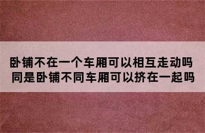 卧铺不在一个车厢可以相互走动吗 同是卧铺不同车厢可以挤在一起吗